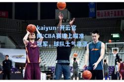 kaiyun·开云官网:CBA赛场上瞄准冠军，球队士气高涨
