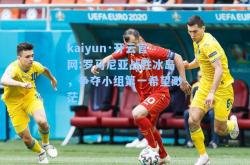 kaiyun·开云官网:罗马尼亚战胜冰岛，争夺小组第一希望渺茫